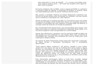 Há outras mulheres más na Bíblia, como a esposa de Potifar e a sedutora
e traiçoeira Dalila de Sansão. A reputação de Jezabel, no entanto, eleva
sua notoriedade para além de outras mulheres nas Escrituras.
Mas quanto é verdade? Histórias do Antigo Testamento originários nas
brumas do tempo podem estar enraizadas na realidade, mas que evoluiu
para a metáfora e a parábola com cada releitura.
Gaines acredita que os motivos dos Reis 1 e 2 escritores como com todos
os autores do Antigo e Novo Testamento devem ser avaliados quando se
considera a veracidade dos seus registros. A Jezabel pagã, ela observa, é
coroada rainha de Israel em um tempo de apostasia.
Ela convenientemente proporcionou uma oportunidade para ensinar uma
lição moral sobre os males do monoteísmo e adorando vários ídolos, e os
escritores exageram suas transgressões em conformidade.
Apesar das referências a prostituta, não há nenhuma evidência bíblica de
que Jezabel era uma prostituta ou uma esposa inﬁel, mas a mancha da
imoralidade tem marcado uma prostituta por mais de 2.000 anos. Uma
explicação é alegoria bíblica.
Os autores do Velho Testamento muitas vezes tem associado a adoração
de falsos deuses e divindades estrangeiras com a sexualidade
desenfreada.
“Cada palavra bíblica condena-a”, diz Gaines. “Jezabel é uma mulher
sincera em uma época em que as mulheres têm pouco status e alguns
direitos; um estrangeiro em uma terra xenófobo; um adorador de ídolos
em um lugar com uma religião baseada em Yahweh, patrocinada pelo
Estado; um assassino e um intrometido em assuntos políticos em uma
nação de patriarcas fortes; um traidor em um país onde nenhum
governante está acima da lei, e uma prostituta no território onde os Dez
Mandamentos se originaram “.
Este interessante personagem bíblico é muito bem sucedido. Jezebel
reaparece como um profeta do Novo Testamento em Apocalipse 2:20,
incentivando os funcionários a fornicar e comer os animais que haviam
sido sacriﬁcados aos deuses. Ela veio através dos tempos como o símbolo
pés e as palmas das suas mãos.”A profecia de Elias foi cumprida. “Os
cães devorarão a carne de Jezabel … E a carcaça de Jezabel será
como esterco sobre a terra … De modo que ninguém será capaz de
dizer: Este foi Jezabel”.
 