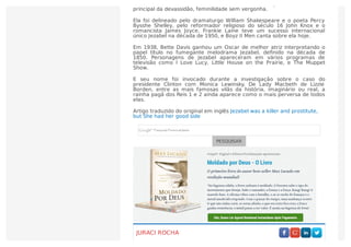 sido sacriﬁcados aos deuses. Ela veio através dos tempos como o símbolo
principal da devassidão, feminilidade sem vergonha.
Ela foi delineado pelo dramaturgo William Shakespeare e o poeta Percy
Bysshe Shelley, pelo reformador religioso do século 16 John Knox e o
romancista James Joyce. Frankie Laine teve um sucesso internacional
único Jezabel na década de 1950, e Boyz II Men canta sobre ela hoje.
Em 1938, Bette Davis ganhou um Oscar de melhor atriz interpretando o
papel título no fumegante melodrama Jezabel, deﬁnido na década de
1850. Personagens de Jezabel apareceram em vários programas de
televisão como I Love Lucy, Little House on the Prairie, e The Muppet
Show.
E seu nome foi invocado durante a investigação sobre o caso do
presidente Clinton com Monica Lewinsky. De Lady Macbeth de Lizzie
Borden, entre as mais famosas vilãs da história, imaginário ou real, a
rainha pagã dos Reis 1 e 2 ainda aparece como o mais perversa de todos
elas.
Artigo traduzido do original em inglês Jezabel was a killer and prostitute,
but She had her good side
PESQUISAR
JURACI ROCHA
 