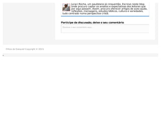 Juraci Rocha, um paulistano já cinquentão. Escrevo neste blog
onde procuro captar os anseios e expectativas dos leitores que
por aqui passam. Assim, procuro oferecer artigos de auto-ajuda,
reflexões, mensagens, estudos bíblicos, cultura e variedades,
tudo centrado numa perspectiva cristã.
Participe da discussão, deixe o seu comentário
Escreva o seu comentário aqui...Escreva o seu comentário aqui...
Filhos de Ezequiel Copyright © 2015.
 