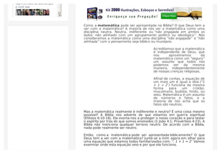 Como a matemática pode ser apresentada na Bíblia? O que Deus tem a
ver com a matemática? A maioria de nós ver a matemática como uma
disciplina neutra. Neutra, indiferente ou “não engajada em ambos os
lados; não alinhado com um agrupamento político ou ideológico”. Nós
consideramos a matemática como uma disciplina “não engajada” e “não
alinhada” com o pensamento seja bíblico ou mundano.
Acreditamos que a matemática
é independente de Deus, que
nos aproximamos da
matemática como um “seguro”
um assunto que todos nós
podemos ver da mesma
maneira, independentemente
de nossas crenças religiosas.
Aﬁnal de contas, a equação de
um mais um é igual a dois (“1
+ 1 = 2″) funciona da mesma
forma para um cristão,
muçulmano, budista, hindu, ou
ateu. Matemática é um assunto
de números e fatos, e a
maioria de nós acha que os
fatos são neutros.
Mas a matemática realmente é indiferente e neutra? É uma coisa mesmo
possível? A Bíblia nos adverte de que estamos em guerra espiritual
(Efésios 6:10-18). Ela exorta-nos a proteger o nosso coração e para testar
o espírito por trás do que somos ensinados (1 João 4:1; Provérbios 4:23). A
Bíblia não menciona qualquer terreno neutro. De acordo com a Bíblia,
nada pode realmente ser neutro.
Então, como a matemática pode ser apresentada biblicamente? O que
Deus tem a ver com a matemática? Junte-se a mim agora em olhar para
uma equação que estamos todos familiarizados com: “. 1 + 1 = 2″ Vamos
examinar onde esta equação veio e por que ela funciona.
Seja o primeiro de seus amigos
a curtir isso.
 