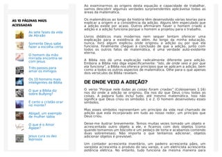 Ao examinarmos as origens desta equação e capacidade de trabalhar,
vamos descobrir algumas verdades surpreendentes aplicáveisa todas as
áreas da matemática.
Os matemáticos ao longo da história têm desenvolvido várias teorias para
explicar a origem e a consistência da adição. Alguns têm especulado que
a adição existe por acaso. Outros aﬁrmaram haver o homem criado a
adição e a adição funciona porque o homem a projetou para o trabalho.
Livros didáticos mais modernos nem sequer tentam oferecer uma
explicação para a existência do além. Ao longo da minha educação,
nunca, livro algum explicou onde originou a adição ou por que ela
funciona. Finalmente cheguei à conclusão de que a adição, junto com
todos os outros fatos de matemática, é uma verdade auto-existente
eterna.
A Bíblia nos dá uma explicação radicalmente diferente para adição.
Embora a Bíblia não diga especiﬁcamente: “isto, de onde veio e por que
ela funciona”, a Bíblia nos oferece princípios que se aplicam a adição, bem
como a todos os outros aspectos de matemática. Olhe para o que apenas
dois versículos da Bíblia revelam.
DE ONDE VEIO A ADIÇÃO?
O verso “Porque nele todas as coisas foram criadas” (Colossenses 1:16)
nos diz onde a adição se originou. Ela nos diz que Deus criou todas as
coisas. A palavra tudo inclui tudo, até mesmo matemática. Isso não
signiﬁca que Deus criou os símbolos 1 e 2. O homem desenvolveu esses
símbolos.
Mas esses símbolos representam um princípio da vida real chamado de
adição que está incorporado em tudo ao nosso redor, um princípio que
Deus criou.
Deixe-me ilustrar brevemente. Temos muitas vezes tomado um objeto e
acrescentado outro objeto a ele, e ﬁcamos com dois objetos (como
quando tomamos um biscoito e um pedaço de torta e acabamos comendo
duas sobremesas). Não importa o que tentamos adicionar, objetos
adicionar objetos é previsível.
Um contador acrescenta inventário, um padeiro acrescenta pães, um
varejista acrescenta o produto do seu varejo, e um eletricista acrescenta
potência elétrica. No entanto, tudo funciona da mesma maneira para
As sete fases da vida
de Abraão
Somente Deus sabe
fazer a escolha certa
O homem da mão
mirrada encontra-se
com Jesus
Três passos para
amar os inimigos
Os 10 homens mais
inteligentes da Bíblia
O que a Bíblia diz
sobre Bullying?
É certo o cristão orar
no monte?
Abigail, um exemplo
de mulher sábia
O que é o Amor
Ágape?
Jesus cura os dez
leprosos
AS 10 PÁGINAS MAIS
ACESSADAS
 