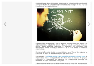 A ﬁdelidade de Deus em manter este universo juntos nos garante que irá
adicionar objetos de uma forma previsível e que a equação “1 + 1 = 2″ vai
trabalhar de forma consistente.
A Bíblia revela muito sobre a adição. Apenas olhamos para dois versos e já
sabemos onde a adição foi criada (Deus a criou) e por que obras de
adição (Deus sustenta ﬁelmente o universo). Os princípios que
descobrimos sobre a equação disso “1 + 1 = 2″ se aplica ao resto da
matemática.
Como complemento, todos a matemática é uma forma de registrar e
expressar as leis e os relacionamentos que Deus criou.
A matemática funciona porque Deus ﬁelmente mantém tudo no lugar. A
matemática não é independente de Deus. Não é neutra. A própria
existência e capacidade de trabalhar da matemática depende da
fidelidade de Deus em manter tudo junto!
A ﬁdelidade de Deus não só faz a matemática útil para nós, mas também
 