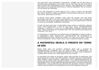 A ﬁdelidade de Deus não só faz a matemática útil para nós, mas também
nos comunica uma mensagem importante. A Bíblia nos diz que Deus a
escolheu para estabelecer um pacto com as “leis ﬁxas” do céu e da terra
(que incluiria leis matemáticas como adição). Sua ﬁdelidade em manter
sua aliança com essas leis demonstra a mesma ﬁdelidade. Ele vai mostrar
em seu pacto de redenção.
Se eu não estabeleci a minha aliança com o dia e a noite e as leis ﬁxas
dos céus e da terra, então eu rejeitarei a descendência de Jacó e de Davi,
meu servo. (Jeremias 33:25-26)
A forma como Deus mantém tudo junto de acordo com leis ﬁxas
demonstra que Ele é um Deus que guarda o concerto. Sua consistência
em manter um mais um igual a dois serve como um testemunho contínuo
a nós de sua lealdade, fidelidade e bondade.
A cada vez que você usar a matemática para contar ou adicionar alguma
coisa, você testemunha o fato de que Deus ainda consistentemente
sustenta o universo. É como se a matemática estivesse gritando para
você: “Deus ainda está no comando! Ele é ﬁel. Ele manterá sua aliança de
redenção com você.”
A matemática é realmente um testemunho de ﬁdelidade e poder de Deus.
A matemática deve lembrar-nos continuamente da consistência e
conﬁabilidade de Deus. Aﬁnal de contas, um mais um é igual a dois de
forma consistente, nunca muda. Deus criou e sustenta todas as coisas.
A MATEMÁTICA REVELA O PROJETO EM TORNO
DE NÓS
Basta olhar para um girassol, podemos dizer que o girassol foi
cuidadosamente projetado por um sábio Criador. A Matemática, no
entanto, permite-nos ver o projeto de Deus em um novo nível, revelando o
cuidado Deus tomou com cada aspecto de sua criação.
As sementes em todos os girassóis, sejam eles grandes ou pequenos, são
organizadas de acordo com dois padrões. Quando usamos a matemática
para analisar esses padrões, observamos que, independentemente do
número de sementes que o girassol contém, o número de sementes serão
distribuídas entre os dois padrões aproximadamente na mesma proporção
matemática, uma proporção que permite aos girassóis manter o número
máximo de sementes e se reproduzirem de forma bastante eficiente!
 