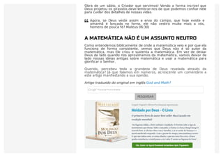 Obra de um sábio, o Criador que servimos! Vendo a forma incrível que
Deus projetou os girassóis deve lembrar-nos de que podemos conﬁar nele
para cuidar dos detalhes de nossas vidas.
A MATEMÁTICA NÃO É UM ASSUNTO NEUTRO
Como entendemos biblicamente de onde a matemática veio e por que ela
funciona de forma consistente, vemos que Deus não é só autor da
matemática, mas Ele criou e sustenta a matemática. Em vez de deixar
Deus de lado quando nos aproximamos da matemática, vamos deixar de
lado nossas ideias antigas sobre matemática e usar a matemática para
glorificar o Senhor.
Querido, percebeu toda a grandeza de Deus revelada através da
matemática? Já que falamos em números, acrescente um comentário a
este artigo manifestando a sua opinião.
Artigo traduzido do original em inglês God and Math?
PESQUISAR
Agora, se Deus veste assim a erva do campo, que hoje existe e
amanhã é lançada no forno, ele não vestirá muito mais a vós,
homens de pouca fé? Mateus 06:30)

 