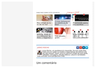 JURACI ROCHA
Juraci Rocha, um paulistano já cinquentão. Escrevo neste blog
onde procuro captar os anseios e expectativas dos leitores que
por aqui passam. Assim, procuro oferecer artigos de auto-ajuda,
reflexões, mensagens, estudos bíblicos, cultura e variedades,
tudo centrado numa perspectiva cristã.
Um comentário
    
SAIBA MAIS SOBRE ESTES ASSUNTOS
Meu refúgio és tu
no dia do mal
Provas metafísicas
da existência de
Deus
Misericórdia quero,
não sacrifício
Bullying, quais as
considerações da
Bíblia a respeito?
Três pecados
grátis
O que a Bíblia diz
sobre a
homossexualidade?
77 44
 