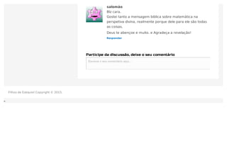 Participe da discussão, deixe o seu comentário
Escreva o seu comentário aqui...Escreva o seu comentário aqui...
Responder
salomão
Blz cara.
Gostei tanto a mensagem biblica sobre matemática na
perspetiva divina, realmente porque dele para ele são todas
as coisas.
Deus te abençoe e muito. e Agradeça a revelação!
Filhos de Ezequiel Copyright © 2015.
 