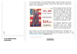 No último jantar, o Mestre dos Mestres estava profundamente entristecido
com seus discípulos. O mais inteligente deles, Judas Iscariotes, iria traí-lo;
o mais forte, Pedro, iria negá-lo. Qual destes crimes é maior? Ambos os
crimes foram gravíssimos. Judas o traiu uma vez, Pedro o negou três
vezes, e com veêmencia.
Mas as lições que Ele nos deu
são bombásticas. Mas Ele não
puniu seu traidor. Ao contrário,
deu-lhe um pedaço de pão,
mostrou em código que não
tinha medo de ser traído, mas
sim de perder um amigo.
assim, revelou que os nossos
erros dever ser corrigidos com
o nutriente da educação,
simbolizado pelo pão. Nem
condenou seu negador, Pedro.
Ao contrário, alcançou-o com
um sublime olhar no exato
momento em que Pedro
vomitava a história que juntos
viveram. Gritou para ele sem
usar a voz: eu o compreendo!
Deu a Pedro e a Judas ferramentas para domesticarem o fantasma da
culpa e dos erros e, assim, recomeçarem tudo de novo. Só Pedro as
utilizou. Judas foi dilacerado pelo seu fantasma. O vendedor de sonhos – A
revolução dos anônimos. Augusto Cury
PESQUISAR
AS 10 PÁGINAS MAIS
ACESSADAS
 