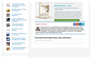 JURACI ROCHA
Juraci Rocha, um paulistano já cinquentão. Escrevo neste blog
onde procuro captar os anseios e expectativas dos leitores que
por aqui passam. Assim, procuro oferecer artigos de auto-ajuda,
reflexões, mensagens, estudos bíblicos, cultura e variedades,
tudo centrado numa perspectiva cristã.
Participe da discussão, deixe o seu comentário
Escreva o seu comentário aqui...Escreva o seu comentário aqui...
O homem da mão
mirrada encontra-se
com Jesus
As sete fases da vida
de Abraão
A cura dos dez
leprosos
O que a Bíblia diz
sobre sexo anal entre
casados?
Três passos para
amar os inimigos
O que é o Amor
Ágape?
É certo o cristão orar
no monte?
Os 10 homens mais
inteligentes da Bíblia
A cura do paralítico
de Cafarnaum
Como se manifesta o
chamado de Deus
ACESSADAS
 