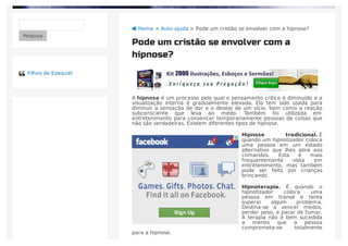 A hipnose é um processo pelo qual o pensamento crítico é diminuído e a
visualização interna é gradualmente elevada. Ela tem sido usada para
diminuir a sensação de dor e o desejo de um vício, bem como a reação
subconsciente que leva ao medo. Também foi utilizada em
entretenimento para convencer temporariamente pessoas de coisas que
não são verdadeiras. Existem diferentes tipos de hipnose.
Hipnose tradicional. É
quando um hipnotizador coloca
uma pessoa em um estado
alternativo que lhes abre aos
comandos. Esta é mais
frequentemente vista em
entretenimento, mas também
pode ser feito por crianças
brincando.
Hipnoterapia. É quando o
hipnotizador coloca uma
pessoa em transe e tenta
superar algum problema.
Destina-se a vencer medos,
perder peso, e parar de fumar.
A terapia não é bem sucedida
a menos que a pessoa
comprometa-se totalmente
para a hipnose.
 Home > Auto-ajuda > Pode um cristão se envolver com a hipnose?
Pesquisa
Pode um cristão se envolver com a
hipnose?
Filhos de Ezequiel
 
