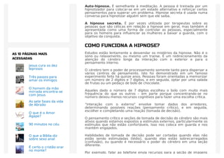 Auto-hipnose. É semelhante à meditação. A pessoa é treinada por um
hipnotizador para colocar-se em um estado alternativo e reforçar certos
pensamentos para superar um problema. Hipnose secreta é usada numa
conversa para hipnotizar alguém sem que ele saiba.
A hipnose secreta. É por vezes utilizada por terapeutas sobre as
pessoas que são céticas em relação a hipnose em geral, mas também é
apresentada como uma forma de controlar as pessoas, especialmente
para os homens para inﬂuenciar as mulheres a baixar a guarda, com o
objetivo da conquista.
COMO FUNCIONA A HIPNOSE?
Estudos estão lentamente a desvendar os mistérios da hipnose. Não é o
sono ou relaxamento, ou mesmo um transe. É um redirecionamento da
atenção do cérebro longe da interação com o exterior e para o
pensamento interno.
O cérebro tem o poder de processamento somente tanto para dispersar a
vários centros de pensamento. Isto foi demonstrado em um famoso
experimento feito há quinze anos. Pessoas foram orientadas a memorizar
um número de 2 dígitos e 7 dígitos, e em seguida, optar por uma salada
de frutas ou um pedaço de bolo de chocolate.
Aqueles dado o número de 7 dígitos escolheu o bolo com muito mais
frequência do que os outros – em parte porque concentrando-se no
número deixou menos recursos cognitivos para fazer uma escolha crítica.
“Interação com o externo” envolve tomar dados dos arredores,
determinando possíveis reações (pensamento crítico), e em seguida,
escolher e completando uma reação (tomada de decisão).
O pensamento crítico e seções de tomada de decisão do cérebro são mais
ativos quando estamos expostos a estímulos externos, particularmente os
estímulos que não estão confortáveis. Isso nos coloca em guarda e nos
mantém engajados.
Habilidades de tomada de decisão pode ser cortadas quando elas não
estão sendo estimuladas (tédio), quando elas estão sobrecarregados
(confusão), ou quando é necessário o poder do cérebro em uma seção
diferente.
Por exemplo, falar ao telefone envia recursos para a seção de imagens
Jesus cura os dez
leprosos
Três passos para
amar os inimigos
O homem da mão
mirrada encontra-se
com Jesus
As sete fases da vida
de Abraão
O que é o Amor
Ágape?
90 minutos no céu
O que a Bíblia diz
sobre sexo anal
É certo o cristão orar
no monte?
AS 10 PÁGINAS MAIS
ACESSADAS
 