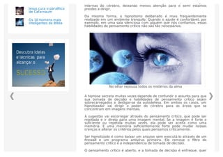 Por exemplo, falar ao telefone envia recursos para a seção de imagens
internas do cérebro, deixando menos atenção para o semi estamos
prestes a dirigir.
Da mesma forma, o hipnotismo deliberado é mais frequentemente
realizado em um ambiente tranquilo. Quando o ajuste é confortável, por
exemplo, em uma sala silenciosa com alguém que nós conﬁamos, essas
habilidades de pensamento crítico não são tão necessárias.
No olhar repousa todos os mistérios da alma
A hipnose secreta muitas vezes depende de confundir o assunto para que
sua tomada de decisão e habilidades de pensamento crítico sejam
sobrecarregados e desligar-se da autodefesa. Em ambos os casos, um
hipnotizador vai dirigir o poder do cérebro para as áreas que se
concentram em imagens mentais.
A sugestão vai escorregar através do pensamento crítico, que pode ser
rejeitada e ir direto para uma imagem mental. Se a imagem é forte o
suﬁciente ou repetida muitas vezes, ela pode ser aceita como uma
memória. E uma memória suﬁcientemente forte pode mudar nossas
crenças e alterar os critérios pelos quais pensamos criticamente.
Ser hipnotizado é como baixar um arquivo sem executá-lo através de um
ﬁrewall e um programa antivírus primeiro. Ele remove o ﬁltro do
pensamento crítico e a independência de tomada de decisão.
O pensamento crítico é aberto, e a tomada de decisão é entregue, quer
Jesus cura o paralítico
de Cafarnaum
Os 10 homens mais
inteligentes da Bíblia
 