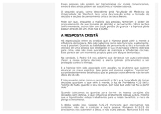 mantêm sua tomada de decisão e as seções de pensamento crítico “on”.
Essas pessoas não podem ser hipnotizadas por meios convencionais,
embora elas ainda podem ser suscetíveis a hipnose secreta.
O segundo grupo, como descoberto pela Faculdade de Medicina da
Universidade de Stanford, tem uma desconexão entre a tomada de
decisão e seções de pensamento crítico de seu cérebro.
Pode ser que, enquanto a maioria das pessoas removem o poder de
processamento da sua tomada de decisão e pensamento crítico seções
uniformemente, outros têm um duplo portão de guarda – a hipnose pode
passar através de um, mas não o outro.
A RESPOSTA CRISTÃ
Há especulação entre os cristãos que a hipnose pode abrir a mente a
inﬂuência demoníaca. Nós não sabemos como isso funciona, exatamente,
mas é possível. Quando as habilidades de pensamento crítico e tomada de
decisão de uma pessoa são desligados e sua imaginação interno dobrada
para cima, elas são mais suscetíveis às mentiras e inﬂuências nocivas.
Este parece ser um momento propício para um ataque demoníaco.
Na verdade, 1 Pedro 5:8 nos adverte que devemos ser auto-controlado
(fazer a nossa própria decisão) e alerta (pensar criticamente) a ser
protegido contra o inimigo.
E a hipnose tem sido associado com aqueles no ocultismo que querem
alcançar os maus espíritos. Isso pode até mesmo explicar “memórias”
surpreendentemente detalhadas que as pessoas normalmente não teriam
(Atos 16:16-18).
É interessante notar como o pensamento crítico e a capacidade de tomar
decisões guardam o que vem à mente, à luz de Provérbios 4:23 (NVI):
“Acima de tudo, guarde o seu coração, por tudo que você faz ﬂui a partir
dele.”
Quando colocamos os guardas para dormir, os nossos corações são
deixados sem defesa, o que inﬂuencia diretamente nossas ações. Mesmo
que o hipnotizador esteja trabalhando para o nosso benefício, o risco de
perigo é fenomenal.
A Bíblia valida isso. Gálatas 5:22-23 menciona que precisamos nos
controlar, não dar o controle a outra pessoa. Romanos 6:12-13 diz
precisamos nos submeter a Deus, e não outra pessoa. Romanos 6:16 nos
 