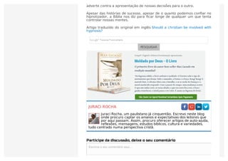 precisamos nos submeter a Deus, e não outra pessoa. Romanos 6:16 nos
adverte contra a apresentação de nossas decisões para o outro.
Apesar das histórias de sucesso, apesar de o quanto podemos conﬁar no
hipnotizador, a Bíblia nos diz para ﬁcar longe de qualquer um que tenta
controlar nossas mentes.
Artigo traduzido do original em inglês Should a christian be involved with
hypnosis?
PESQUISAR
JURACI ROCHA
Juraci Rocha, um paulistano já cinquentão. Escrevo neste blog
onde procuro captar os anseios e expectativas dos leitores que
por aqui passam. Assim, procuro oferecer artigos de auto-ajuda,
reflexões, mensagens, estudos bíblicos, cultura e variedades,
tudo centrado numa perspectiva cristã.
Participe da discussão, deixe o seu comentário
Escreva o seu comentário aqui...Escreva o seu comentário aqui...
 