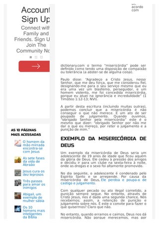De
acordo
com
dictionary.com o termo “misericórdia” pode ser
deﬁnido como tendo uma disposição de compaixão
ou tolerância (a abster-se de alguma coisa).
Paulo disse: “Agradeço a Cristo Jesus, nosso
Senhor, que me deu força, que me considerou ﬁel,
designando-me para o seu serviço mesmo que eu
era uma vez um blasfemo, perseguidor, e um
homem violento, me foi concedida misericórdia,
porque eu atuei na ignorância e incredulidade” (1
Timóteo 1:12-13; NVI).
A partir desta escritura (incluindo muitas outras),
podemos concluir que a misericórdia é não
conseguir o que não merece. É um ato de ser
poupado de julgamento. Quando ouvimos,
“obrigado Senhor pela misericórdia” este é o
mesmo que dizer: “obrigado Senhor por não me
dar o que eu mereço, por reter o julgamento e a
punição de mim.”
EXEMPLO DA MISERICÓRDIA DE
DEUS
Um exemplo da misericórdia de Deus seria um
adolescente de 19 anos de idade que ﬁcou aquém
da glória de Deus. Ele cedeu à pressão dos amigos
e decidiu ir para um clube na sexta-feira à noite,
onde as drogas e o sexo foi altamente promovido.
No dia seguinte, o adolescente é condenado pelo
Espírito Santo e se arrepende. Por causa da
misericórdia de Deus, Ele perdoa e poupa-o de
castigo e julgamento.
Com qualquer pecado ou ato ilegal cometido, a
punição sempre segue. No entanto, através de
Cristo Jesus, nos é dada uma segunda chance. Nós
recebemos; assim, a retenção de punição e
julgamento sobre nós. É este o convite para fazer o
que quisermos? Claro que não.
No entanto, quando erramos e caímos, Deus nos dá
misericórdia. Não porque merecemos, mas por
O homem da
mão mirrada
encontra-se
com Jesus
As sete fases
da vida de
Abraão
Jesus cura os
dez leprosos
Três passos
para amar os
inimigos
Abigail, um
exemplo de
mulher sábia
Os 10
homens mais
inteligentes
da Bíblia
AS 10 PÁGINAS
MAIS ACESSADAS
Facebook®
Account
Sign Up
Connect with
Family and
Friends. Sign Up &
Join The
Community Now!
 