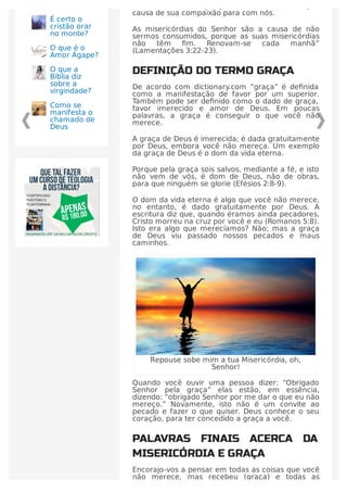 misericórdia. Não porque merecemos, mas por
causa de sua compaixão para com nós.
As misericórdias do Senhor são a causa de não
sermos consumidos, porque as suas misericórdias
não têm ﬁm. Renovam-se cada manhã”
(Lamentações 3:22-23).
DEFINIÇÃO DO TERMO GRAÇA
De acordo com dictionary.com “graça” é deﬁnida
como a manifestação de favor por um superior.
Também pode ser deﬁnido como o dado de graça,
favor imerecido e amor de Deus. Em poucas
palavras, a graça é conseguir o que você não
merece.
A graça de Deus é imerecida; é dada gratuitamente
por Deus, embora você não mereça. Um exemplo
da graça de Deus é o dom da vida eterna.
Porque pela graça sois salvos, mediante a fé, e isto
não vem de vós, é dom de Deus, não de obras,
para que ninguém se glorie (Efésios 2:8-9).
O dom da vida eterna é algo que você não merece,
no entanto, é dado gratuitamente por Deus. A
escritura diz que, quando éramos ainda pecadores,
Cristo morreu na cruz por você e eu (Romanos 5:8).
Isto era algo que merecíamos? Não; mas a graça
de Deus viu passado nossos pecados e maus
caminhos.
Repouse sobe mim a tua Misericórdia, oh,
Senhor!
Quando você ouvir uma pessoa dizer: “Obrigado
Senhor pela graça” elas estão, em essência,
dizendo: “obrigado Senhor por me dar o que eu não
mereço.” Novamente, isto não é um convite ao
pecado e fazer o que quiser. Deus conhece o seu
coração, para ter concedido a graça a você.
PALAVRAS FINAIS ACERCA DA
MISERICÓRDIA E GRAÇA
Encorajo-vos a pensar em todas as coisas que você
não merece, mas recebeu (graça) e todas as
É certo o
cristão orar
no monte?
O que é o
Amor Ágape?
O que a
Bíblia diz
sobre a
virgindade?
Como se
manifesta o
chamado de
Deus
 