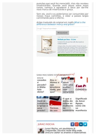 não merece, mas recebeu (graça) e todas as
punições que você fez merecidas, mas não recebeu
(misericórdia). Quando você pensa sobre essas
coisas, começa a agradecer a Deus por dar-lhe
nova marca de misericórdia e graça.
Sem ela, você e eu poderíamos ser consumidos por
nossos maus caminhos, e estar a passos largos
caminhando para o inferno.
Artigo traduzido do original em inglês What is the
difference between mercy and grace?
PESQUISAR
JURACI ROCHA
Juraci Rocha, um paulistano já
cinquentão. Escrevo neste blog onde
procuro captar os anseios e expectativas
    
SAIBA MAIS SOBRE ESTES ASSUNTOS
entre
casados ​​
é
pecado?
A Bíblia
fala
disto?
Dou o
dízimo e
não
acontece
nada, por
que?
Jesus
cura uma
mulher
com
sangramento
COMENTÁRIOS
Você já
comparou
a igreja a
uma
prisão?
Termos
de uso
O que a
Bíblia diz
sobre as
mulheres
no
ministério?
Significado
do Amor
Ágape,
como ele
se
manifesta?
1111 22
 