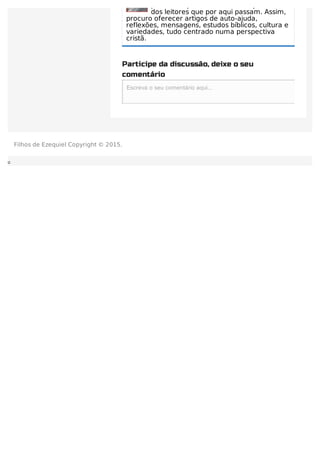 procuro captar os anseios e expectativas
dos leitores que por aqui passam. Assim,
procuro oferecer artigos de auto-ajuda,
reflexões, mensagens, estudos bíblicos, cultura e
variedades, tudo centrado numa perspectiva
cristã.
Participe da discussão, deixe o seu
comentário
Escreva o seu comentário aqui...Escreva o seu comentário aqui...
Filhos de Ezequiel Copyright © 2015.
 