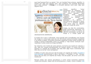 Inveja signiﬁca “guardar rancor em relação a alguém devido a cobiçar o
que essa pessoa tem ou gosta.” Em um sentido mais ameno, signiﬁca “o
anseio por algo que alguém tem, sem qualquer má vontade destinada
para essa pessoa.” A inveja é a emoção quando você quer algo que
alguém tem.
Ciúme signiﬁca “estar
apreensivo ou vingativo, por
medo de serem substituídos
por outra pessoa.” Isso
também pode signiﬁcar
“vigilante, ansiosamente
suspeito, ou zeloso”, ou
“esperando completa
devoção.” O último é
normalmente aplicado a Deus.
Ciúme é a emoção quando
você teme algo ou alguém
pode ser tirado de você.
Inveja, se não for controlada,
pode facilmente alimentar um
fogo para o ciúme. O ciúme, se
não for controlado, vai levar ao
medo e o medo pode ser
absolutamente debilitante.
O medo só é ruim o suﬁciente, mas quando ele é empilhado com brasas
de inveja e o ciúme que você vai ver em breve outras emoções negativas
e as ações a seguir. Emoções humanas negativas muitas vezes surgem do
medo e somos ordenados como os crentes a “não temer nenhum mal”
repetidas muitas vezes ao longo da Bíblia.
Se estamos com medo de outra pessoa, tornamo-nos hostil em relação a
ela, seja em nossos pensamentos ou nossas ações. O ciúme de outra
pessoa é o estado de acreditar que eles têm algo mais e temendo que
eles vão se tornar mais vantajosos.
A Bíblia é muito clara de que não foi dado um espírito de medo. O medo é
uma emoção pecaminosa e não é de Deus. 2 Timóteo 1:7 diz: “Porque
Deus não nos deu um espírito de medo, mas de poder, de amor e de uma
mente sã.”
Porque todos nós somos pecadores e como seres humanos estamos
cheios de emoção, todos nós já enfrentamos o medo. Como cristãos, nós
 