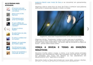 cheios de emoção, todos nós já enfrentamos o medo. Como cristãos, nós
podemos liberar esse medo de Deus e se concentrar em pensamentos
positivos.
Devemos colocar nosso foco no amor de Cristo e conhecer suas palavras
edificantes e suaves que expulsa o medo e a inveja.
Vagalume, associado frequentemente como vítima da inveja
Filipenses 4:8 diz: “Finalmente, irmãos e irmãs, tudo que é verdadeiro,
tudo o que é nobre, tudo o que é justo, tudo o que é puro, tudo o que é
amável, tudo o que é admirável – se houver algo de excelente ou digno de
louvor – pensar sobre essas coisas.”
VENÇA A INVEJA E TODAS AS EMOÇÕES
NEGATIVAS
Devemos triunfar sobre a inveja, o ciúme, e as muitas outras emoções
negativas que enfrentamos! Deus não prometeu uma vida fácil, mas Ele
fez promessa que nunca nos deixará ou nos abandonará em
Deuteronômio 31:6, “Seja forte e corajoso.
Não tenha medo ou ﬁque aterrorizado por causa deles, porque o Senhor,
teu Deus, vai com você; ele nunca vai deixá-lo ou abandoná-lo.”
O homem da mão
mirrada encontra-se
com Jesus
Jesus cura os dez
leprosos
Três passos para
amar os inimigos
O que a Bíblia diz
sobre sexo anal entre
casados?
O que é o Amor
Ágape?
As sete fases da vida
de Abraão
É certo o cristão orar
no monte?
Abigail, um exemplo
de mulher sábia
Os 10 homens mais
inteligentes da Bíblia
Como se manifesta o
chamado de Deus
AS 10 PÁGINAS MAIS
ACESSADAS
 