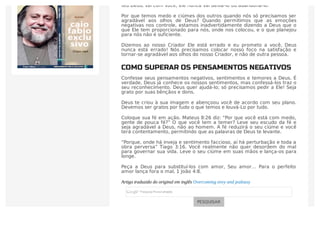 teu Deus, vai com você; ele nunca vai deixá-lo ou abandoná-lo.”
Por que temos medo e ciúmes dos outros quando nós só precisamos ser
agradável aos olhos de Deus? Quando permitimos que as emoções
negativas nos controle, estamos inadvertidamente dizendo a Deus que o
que Ele tem proporcionado para nós, onde nos colocou, e o que planejou
para nós não é suficiente.
Dizemos ao nosso Criador Ele está errado e eu prometo a você, Deus
nunca está errado! Nós precisamos colocar nosso foco na satisfação e
tornar-se agradável aos olhos do nosso Criador, e não de outra pessoa.
COMO SUPERAR OS PENSAMENTOS NEGATIVOS
Confesse seus pensamentos negativos, sentimentos e temores a Deus. É
verdade, Deus já conhece os nossos sentimentos, mas confessá-los traz o
seu reconhecimento. Deus quer ajudá-lo; só precisamos pedir a Ele! Seja
grato por suas bênçãos e dons.
Deus te criou à sua imagem e abençoou você de acordo com seu plano.
Devemos ser gratos por tudo o que temos e louvá-Lo por tudo.
Coloque sua fé em ação. Mateus 8:26 diz: “Por que você está com medo,
gente de pouca fé?” O que você tem a temer? Leve seu escudo da fé e
seja agradável a Deus, não ao homem. A fé reduzirá o seu ciúme e você
terá contentamento, permitindo que as palavras de Deus te levante.
“Porque, onde há inveja e sentimento faccioso, aí há perturbação e toda a
obra perversa” Tiago 3:16. Você realmente não quer desordem do mal
para governar sua vida. Leve o seu ciúme em suas mãos e lança-os para
longe.
Peça a Deus para substituí-los com amor, Seu amor… Para o perfeito
amor lança fora o mal, 1 João 4:8.
Artigo traduzido do original em inglês Overcoming envy and jealousy
PESQUISAR
 