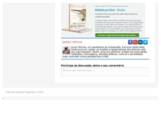 JURACI ROCHA
Juraci Rocha, um paulistano já cinquentão. Escrevo neste blog
onde procuro captar os anseios e expectativas dos leitores que
por aqui passam. Assim, procuro oferecer artigos de auto-ajuda,
reflexões, mensagens, estudos bíblicos, cultura e variedades,
tudo centrado numa perspectiva cristã.
Participe da discussão, deixe o seu comentário
Escreva o seu comentário aqui...Escreva o seu comentário aqui...
Filhos de Ezequiel Copyright © 2015.
 