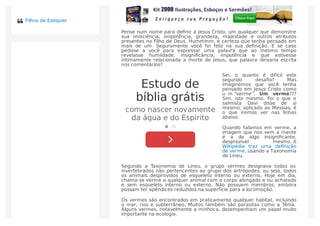 Pense num nome para deﬁnir a Jesus Cristo, um qualquer que demonstre
sua onisciência, onipotência, grandeza, majestade e outros atributos
presentes no Filho de Deus. Hummmm, é certeza que tenha pensado em
mais de um. Seguramente você foi feliz na sua deﬁnição. E se caso
pedisse a você para expressar uma palavra que ao mesmo tempo
revelasse humildade, insigniﬁcância, impotência e que estivesse
intimamente relacionada a morte de Jesus, que palavra deixaria escrita
nos comentários?
Sei, o quanto é difícil este
segundo desaﬁo! Mas
imaginemos que você tenha
pensado em Jesus Cristo como
u m “verme”. Um verme???
Sim, isto mesmo. Foi o que o
salmista Davi disse de si
mesmo, aplicado ao Messias, é
o que iremos ver nas linhas
abaixo.
Quando falamos em verme, a
imagem que nos vem a mente
é a de algo insigniﬁcante,
desprezível mesmo. A
Wikipédia traz uma deﬁnição
de verme, usando a Taxonomia
de Lineu.
Segundo a Taxonomia de Lineu, o grupo vermes designava todos os
invertebrados não pertencentes ao grupo dos artrópodes, ou seja, todos
os animais desprovidos de esqueleto interno ou externo. Hoje em dia,
chama-se verme a qualquer animal com o corpo alongado e ou achatado
e sem esqueleto interno ou externo. Não possuem membros, embora
possam ter apêndices reduzidos na superfície para a locomoção.
Os vermes são encontrados em praticamente qualquer habitat, incluindo
o mar, rios e subterrâneo. Muitos também são parasitas como a Tênia.
Alguns vermes, notavelmente a minhoca, desempenham um papel muito
importante na ecologia.
Estudo de
bíblia grátis
como nascer novamente
da água e do Espírito
Filhos de Ezequiel
 