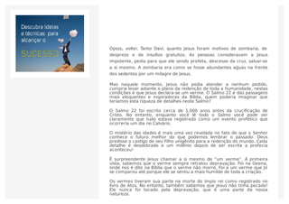 Opsss, voltei. Tanto Davi, quanto Jesus foram motivos de zombaria, de
desprezo e de insultos gratuitos. As pessoas consideravam a Jesus
impotente, pedia para que ele sendo profeta, descesse da cruz, salvar-se
a si mesmo. A zombaria era como se fosse abundantes aǵuas na frente
dos sedentos por um milagre de Jesus.
Mas naquele momento, Jesus não podia atender a nenhum pedido,
cumpria levar adiante o plano da redenção de toda a humanidade, nestas
condições é que Jesus declara-se um verme. O Salmo 22 é das passagens
mais eloquentes e inspiradoras da Bíblia, quem poderia imaginar que
teríamos esta riqueza de detalhes neste Salmo?
O Salmo 22 foi escrito cerca de 1.000 anos antes da cruciﬁcação de
Cristo. No entanto, enquanto você lê todo o Salmo você pode ver
claramente que tudo estava registrado como um evento profético que
ocorreria um dia no Calvário.
O mistério das idades é mais uma vez revelada no fato de que o Senhor
conhece o futuro melhor do que podemos lembrar o passado. Deus
predisse o castigo de seu Filho unigênito para a redenção do mundo. Cada
detalhe é desdobrado e um milênio depois de ser escrita a profecia
aconteceu!
É surpreendente Jesus chamar a si mesmo de “um verme”. À primeira
vista, sabemos que o verme sempre retratou depravação. Foi na Geena,
onde nos é dito na Bíblia que o verme não morre. Foi a um verme que Jó
se comparou até porque ele se sentiu a mais humilde de toda a criação.
Os vermes tiveram sua parte na morte do ímpio rei como registrado no
livro de Atos. No entanto, também sabemos que Jesus não tinha pecado!
Ele nunca foi tocado pela depravação, que é uma parte da nossa
natureza.
 