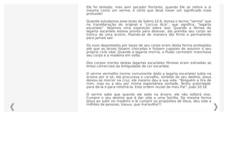 Ele foi tentado, mas sem pecado! Portanto, quando Ele se refere a si
mesmo como um verme, é certo que deve haver um signiﬁcado mais
profundo!
Quando estudamos esse texto do Salmo 22.6, temos o termo “verme” que
na transliteração do original é “coccus ilicis”, que signiﬁca: “lagarta
escarlate”. Vejamos uma exposição sobre isso: Quando a fêmea da
lagarta escarlate estava pronta para desovar, ela prendia seu corpo ao
tronco de uma árvore, ﬁxando-se de maneira tão ﬁrme e permanente
para jamais sair.
Os ovos depositados por baixo de seu corpo eram desta forma protegidos
até que as larvas fossem chocadas e fossem capazes de assumir o seu
próprio ciclo vital. Quando a lagarta morria, o ﬂuido carmesim manchava
seu corpo e a madeira em volta.
Dos corpos mortos destas lagartas escarlates fêmeas eram extraídas as
tintas comerciais da Antiguidade de cor escarlate.
O verme vermelho (nome comumente dado a lagarta escarlate) subia na
árvore por si só, ela procurava o carvalho, simbolo do seu destino. Jesus
deixou-se morrer na cruz, ele mesmo deu a sua vida. “Ninguém a tira de
mim, mas eu a dou por minha espontânea vontade. Tenho autoridade
para dá-la e para retomá-la. Esta ordem recebi de meu Pai”. João 10:18
O verme sabe que quando ele sobe na árvore, ele não voltará vivo.
Cumpre o seu destino que é dar vida a uma família. Da mesma forma
Jesus ao subir no madeiro e lá cumprir os propósitos de Deus, deu vida a
milhões de pessoas. Uauuu, que maravilha!!!
 
