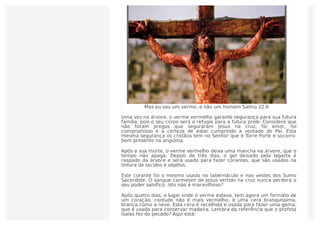 Mas eu sou um verme, e não um homem Salmo 22.6
Uma vez na árvore, o verme vermelho garante segurança para sua futura
família, pois o seu corpo será o refugio para a futura prole. Considere que
não foram pregos que seguraram Jesus na cruz, foi amor, foi
compromisso e a certeza de estar cumprindo a vontade do Pai. Esta
mesma segurança os cristãos tem no Senhor que é Torre Forte e socorro
bem presente na angústia.
Após a sua morte, o verme vermelho deixa uma mancha na árvore, que o
tempo não apaga. Depois de três dias, o gel deixado pela lagarta é
raspado da árvore e será usado para fazer corantes, que são usados na
tintura de tecidos e objetos.
Este corante foi o mesmo usado no tabernáculo e nas vestes dos Sumo
Sacerdote. O sangue carmesim de Jesus vertido na cruz nunca perderá o
seu poder salvífico. Isto não é maravilhoso?
Após quatro dias, o lugar onde o verme estava, tem agora um formato de
um coração, contudo não é mais vermelho, é uma cera branquíssima,
branca como a neve. Esta cera é recolhida e usada para fazer uma goma,
que é usada para conservar madeira. Lembra da referência que o profeta
Isaías fez do pecado? Aqui está:
 