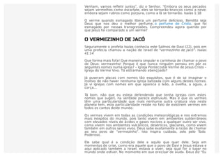 Venham, vamos reﬂetir juntos”, diz o Senhor. “Embora os seus pecados
sejam vermelhos como escarlate, eles se tornarão brancos como a neve;
embora sejam rubros como púrpura, como a lã se tornarão. Isaías 1:18
O verme quando esmagado libera um perfume delicioso. Bendito seja
Deus que nos deu o melhor perfume, o perfume de Cristo, que foi
esmagado por nossas transgressões. Compreendeu agora querido por
que Jesus foi comparado a um verme?
O VERMEZINHO DE JACÓ
Seguramente o profeta Isaías conhecia este Salmos de Davi (22), pois em
uma profecia chamou a nação de Israel de “vermezinho de Jacó”. Isaías
41:14
Que forma mais fofa! Que maneira singular e carinhosa de chamar o povo
de Deus: vermezinho! Porque é que nunca ninguém pensou em pôr os
seguintes nomes numa igreja? – Igreja Pentecostal Verme de Jesus Cristo –
Igreja do Verme Vivo. Tá estranhando abençoado?
Já puseram placas com nomes tão esquisitos, que é de se imaginar o
motivo de não haver nenhuma igreja batizada com alguns destes nomes.
Já vi igrejas com nomes em que aparece o leão, a ovelha, a águia, a
corça…
Tá bom, não que eu esteja defendendo que tenha igrejas com estes
nomes que sugeri, na verdade parece esdruxulo. Mas é que os vermes
têm uma particularidade que mais nenhuma outra criatura viva neste
planeta tem, esta particularidade reside no fato de existirem vermes em
todos os cantos deste mundo.
Os vermes vivem em todas as condições meteorológicas e nos extremos
mais inóspitos do mundo, pois tanto vivem em ambientes subterrâneos
com elevados níveis de ácidos e gases nocivos a qualquer outro ser vivo,
como vivem nos ambientes vulcânicos, desérticos, glaciares, como vivem
também em outros seres vivos. Deus sabe exatamente a razão de chamar
ao seu povo de “vermezinho”. Isto inspira cuidado, zelo pelo Todo
Poderoso.
Ele sabe qual é a condição dele e aquilo que quer dele. Seja em
momentos de crise, como era aquele que o povo de Davi e Jesus estava e
aqui aplicado também a Israel. estava a viver, seja qual for o lugar no
mundo onde estiver. No momento em que precisar de ajuda, Deus diz “Eu
 