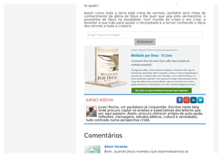 mundo onde estiver. No momento em que precisar de ajuda, Deus diz “Eu
te ajudo”.
Assim como toda a terra está cheia de vermes, também será cheia do
conhecimento da glória de Deus e Ele quer que seja este vermezinho, o
povozinho de Deus na atualidade, num mundo de crises e em crise, a
levantar a sua mão para ajudar o necessitado e a tornar conhecido o Deus
dos vermes a toda a criatura.
PESQUISAR
JURACI ROCHA
Juraci Rocha, um paulistano já cinquentão. Escrevo neste blog
onde procuro captar os anseios e expectativas dos leitores que
por aqui passam. Assim, procuro oferecer artigos de auto-ajuda,
reflexões, mensagens, estudos bíblicos, cultura e variedades,
tudo centrado numa perspectiva cristã.
Comentários
Almir Vicente
Bom, quando Jesus mandou que esaminássemos as
 