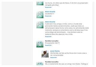 Responder
escrituras, era disto que ele falava. E ele tem vos preparado!
obrigado pelo blog!
Responder
Almir Vicente
excelente!!!!
Responder
Almir Vicente
muito bom meu amigo e irmão, como o mundo esta
precisando destes esclarecimentos. oxalá que todos se
alimentassem desta forma como estou me alimentando neste
momento: porque os comentarios acerca de Jesus que lí nos
outros blogs são lamentaveis… mas tambem esta na
(palavra) Deus lhe abençoe meu irmão.
Responder
Renildo Carvalho
Emocionante não???
Responder
Juraci Rocha
Olá Renildo, de fato as Escrituras tem muita coisa a
ser compreendida
Renildo Carvalho
Olá, é exatamente isto que um amigo meu Pastor, Teólogo e
 