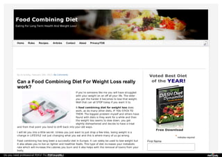 Food Combining Diet
Eating For Long Term Health And Weight Loss!

Home

Rules

Recipes.

Articles

Contact

About

Privacy/TOS

By on Sunday, February 10th, 2013 | No Comments

Can a Food Combining Diet For Weight Loss really
work?
If you’re someone like me you will have struggled
with your weight on an off all your life. The older
you get the harder it becomes to lose that weight.
Well that can all STOP today if you want it to.
A food combining diet for weight loss does
work, as do many other diets, IF YOU STICK TO
THEM. The biggest problem myself and others have
found with diets is they work for a while and then
the weight loss seems to slow down, you get
slightly disheartened and decide to have a treat
and from that point you tend to drift back into your old ways.
I will let you into a little secret. Unless you just want to just drop a few kilos, losing weight is a
change in LIFESYLE not just changing what you eat and this is where many of us go wrong.
Food combining has long been a successful diet in Europe. It can solely be used to lose weight but
it also allows you to live on lighter and healthier foods. This type of diet increases your metabolic
rate which will increase the calories you burn and it also helps with the removal of toxins from your
body.
Do you need professional PDFs? Try PDFmyURL!

* indicates required
First Name

 