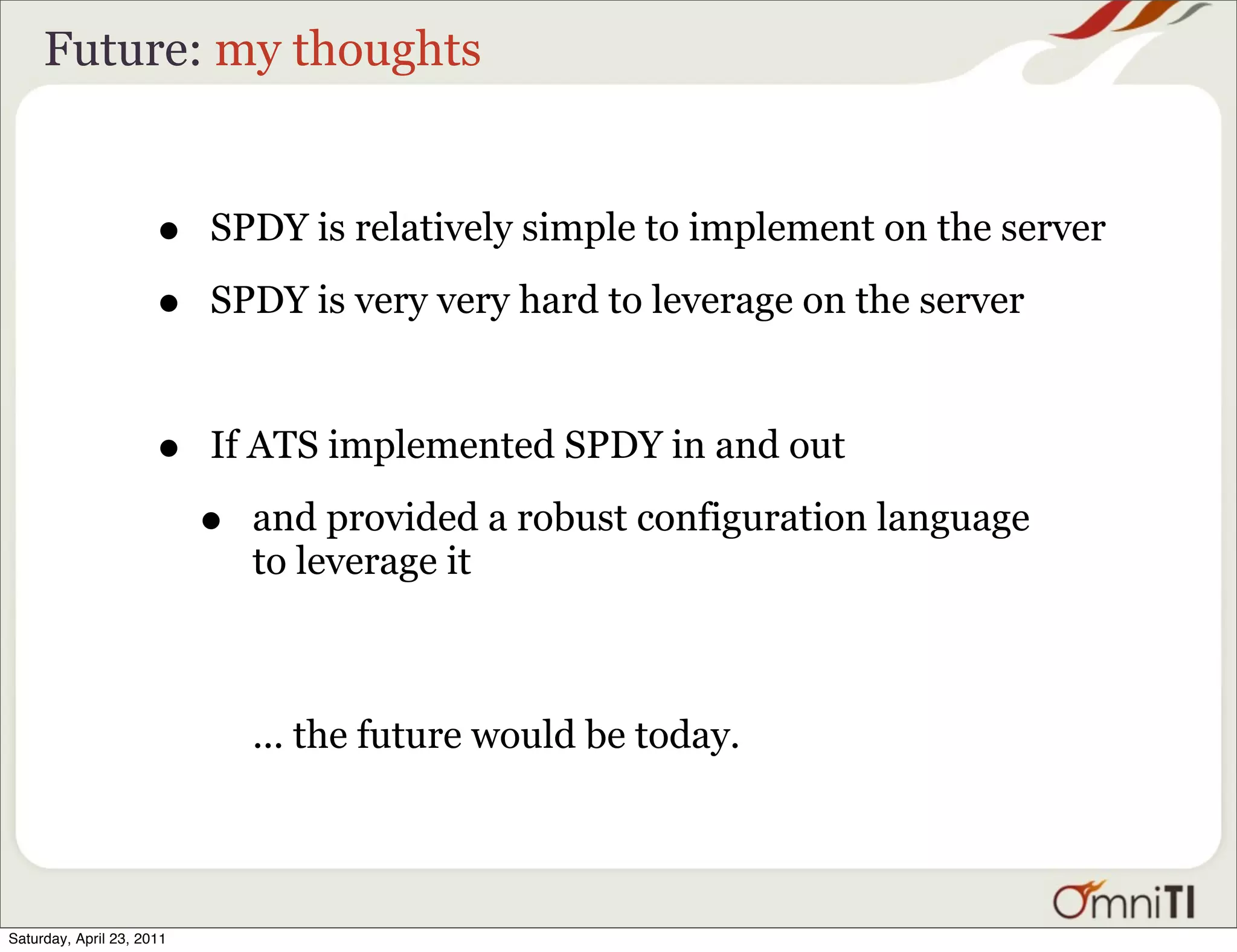 Future: my thoughts


                      •    SPDY is relatively simple to implement on the server

                      •    SPDY is very very hard to leverage on the server



                      •    If ATS implemented SPDY in and out

                           •   and provided a robust configuration language
                               to leverage it



                               ... the future would be today.




Saturday, April 23, 2011
 