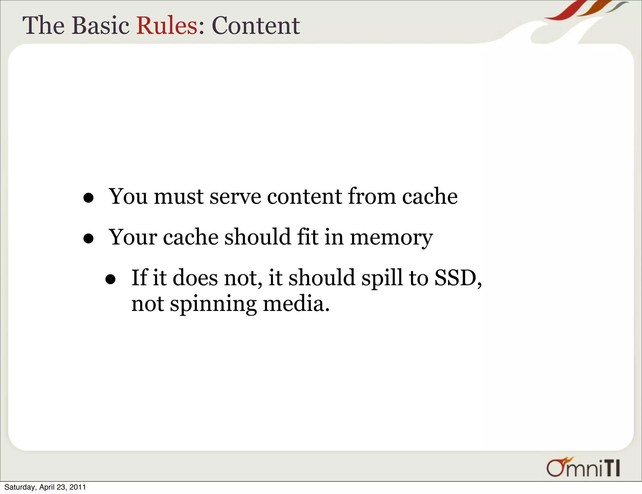 The Basic Rules: Content




                      •    You must serve content from cache

                      •    Your cache should fit in memory

                           •   If it does not, it should spill to SSD,
                               not spinning media.




Saturday, April 23, 2011
 