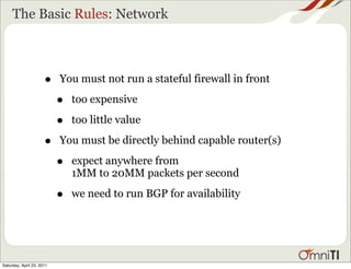 The Basic Rules: Network



                      •    You must not run a stateful firewall in front

                           •   too expensive

                           •   too little value

                      •    You must be directly behind capable router(s)

                           •   expect anywhere from
                               1MM to 20MM packets per second

                           •   we need to run BGP for availability




Saturday, April 23, 2011
 