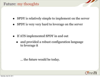 Future: my thoughts


                      •    SPDY is relatively simple to implement on the server

                      •    SPDY is very very hard to leverage on the server



                      •    If ATS implemented SPDY in and out

                           •   and provided a robust configuration language
                               to leverage it



                               ... the future would be today.




Saturday, April 23, 2011
 