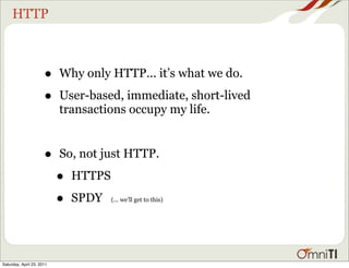 HTTP



                      •    Why only HTTP... it’s what we do.

                      •    User-based, immediate, short-lived
                           transactions occupy my life.


                      •    So, not just HTTP.

                           •   HTTPS

                           •   SPDY    (... we’ll get to this)




Saturday, April 23, 2011
 
