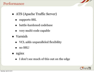 Performance

                      •    ATS (Apache Traffic Server)
                           •   supports SSL

                           •   battle-hardened codebase

                           •   very multi-code capable

                      •    Varnish
                           •   VCL adds unparalleled flexibility

                           •   no SSL!

                      •    nginx
                           •   I don’t see much of this out on the edge


Saturday, April 23, 2011
 