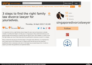 53 gliphs
22 followers
1 following
singaporedivorcelawyer
Follow
It is important to hire a right family, divorce lawyer for your case as the process is already
complex. A professional lawyer can help you in a huge way as they understand what you are
going through and provide you a solution that are best for your case. However, in order to hire
the right lawyer you must firstly know what the qualifications necessary to search in a lawyer.
Many a times the only way you find the lawyer is through some reference. It is important for
you to work more on the research part. In today’s article we will discuss the important
qualification that is necessary to be seen in the lawyer you are planning to hire. In order to
explain you better few guidelines are explained below.
2 min
3 steps to find the right family
law divorce lawyer for
yourselves.
Thursday, 16 April 2015 7:43 AM
0
likes
0
discussions
0
replies
meet social blogging Search here... What is Glipho? Login
Glipho is the easiest way to write online. Share your stories, read new ones, connect with the world. Sign up
Remove this footer and set your own layout? Use our online service with a license!
 