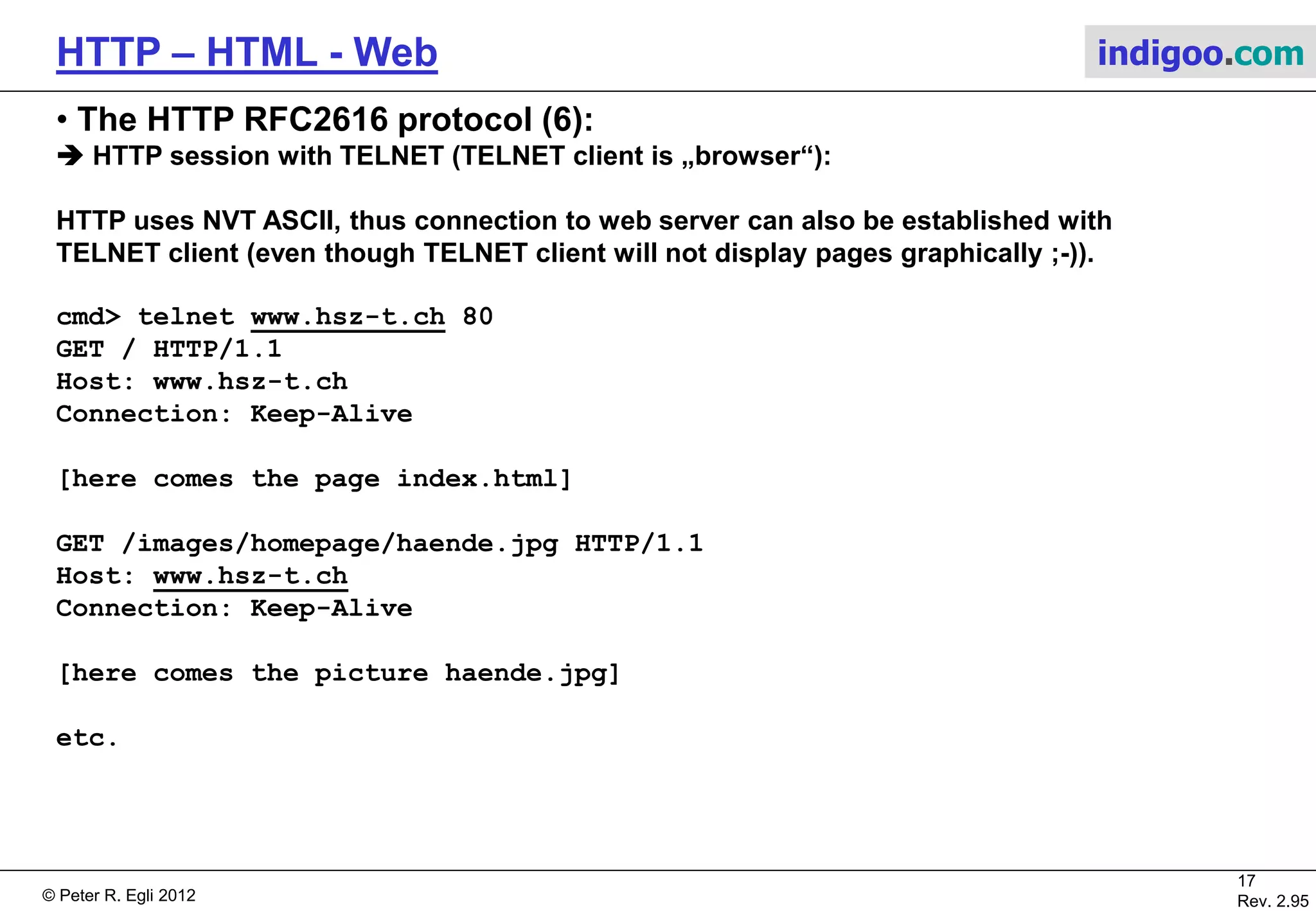 © Peter R. Egli 2015
17/53
Rev. 4.10
HTTP – HTML - Web indigoo.com
5. The HTTP RFC2616 protocol (5/7)
 HTTP methods (= ‚commands‘ clientserver):
 HTTP uses return codes (serverclient) similar to SMTP and FTP. The codes are organized
in classes (e.g. 2xx codes for success):
Method Description
GET Request to read a resource
HEAD Request to read a web page's header
PUT Request to store a resource
POST Request to append a resource
DELETE Request to delete a resource
TRACE Request to echo the incoming request
CONNECT Reserved for tunneling through proxies
OPTIONS Request to query the server's communication possibilities (methods etc.)
PATCH Request for partial updates (see The HTTP PATCH method)
Code Meaning Example
1xx Informational 100 = Server agrees to accept the client's request.
2xx Success 200 = The request succeeded.
3xx Redirection 301 = The requested resource moved parmentently.
4xx Client error 404 = The requested resource was not found.
5xx Server error 500 = An internal server error occurred.
 