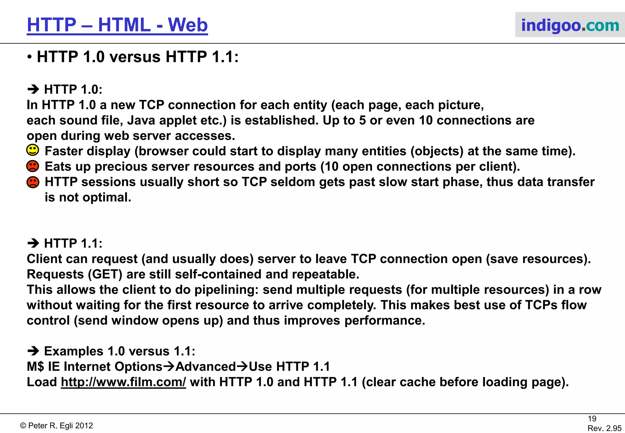 © Peter R. Egli 2015
19/53
Rev. 4.10
HTTP – HTML - Web indigoo.com
5. The HTTP RFC2616 protocol (7/7)
 HTML forms:
Q: How to send data from client to server?
A: Use forms (form tags):
<FORM action=„<URL>“ method=„post‘>
<INPUT name=„“ type=text size=„6“>
<INPUT name=„“ type=textarea rows=„9“ cols=„10“>
<INPUT name=„“ type=password size=„8“>
<INPUT name=„“ type=radio value=„“>
<INPUT name=„“ type=radio value=„“>
<INPUT name=„“ type=submit value=„“>
<INPUT name=„“ type=checkbox value=„“>
<INPUT name=„“ type=reset value=„“>
</FORM>
Once the user presses the submit button the browser
sends the entered data concatenated into a string with
a HTTP POST or GET request message. Spaces are replaced
by ‚+‘ and parameters are separated by ‚&‘. Empty form fields‘
values are not sent.
POST /cgi-bin/widgetorder HTTP/1.1
Host: widget.com
rn
customer=Johnny+Sixpack&address=Long+Road
&city=Hometown&state=AZ&country=ZA
&cardno=1098765432&expires=never
&cc=visacard&product=expensive
John Doe
Long Road
Hometown AZ ZA
1098765432 never
 