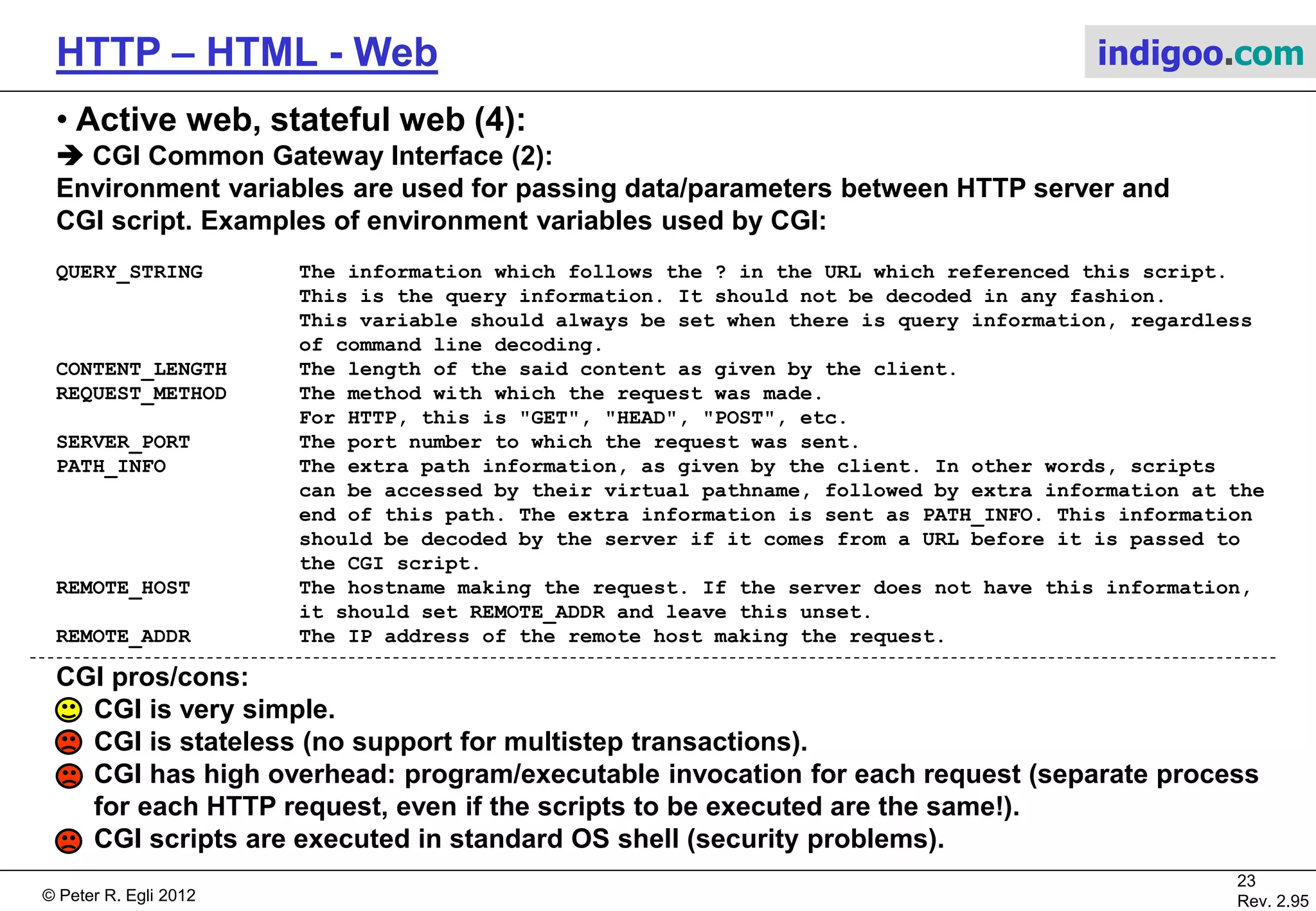 © Peter R. Egli 2015
23/53
Rev. 4.10
HTTP – HTML - Web indigoo.com
8. HTTP Authentication (1/2)
RFC2617 defines 2 authentication mechanisms (Basic and Digest) based on the Authorization
header defined in RFC2616.
The HTTP Authorization header is extensible so any authentication mechanism is possible
including proprietary schemes.
a. Basic authentication (RFC2617)
Basic authentication is a challenge-response mechanism that transfers credentials (username
and password) in clear text.
For hiding the password HTTPs (TLS) can be used.
GET /resource.html HTTP/1.1
Host: www.example.com
1
Client Server
401 Unauthorized
WWW-Authenticate: Basic realm="My data"
2
GET /resource.html HTTP/1.1
Host: www.example.com
Authorization: Basic QZdhjsIUYCWQoslfj==
3 Response with username
and password
base64 encoded
Challenge
 