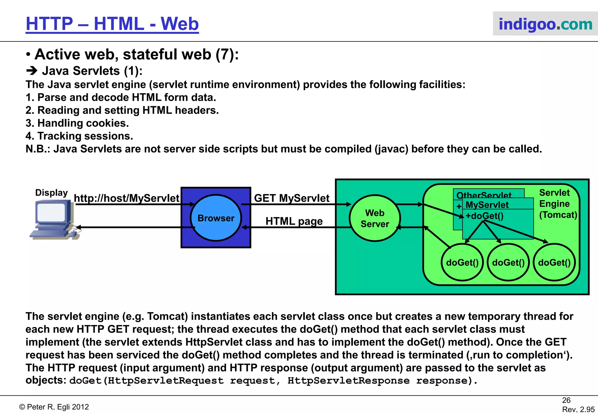 © Peter R. Egli 2015
26/53
Rev. 4.10
HTTP – HTML - Web indigoo.com
1. User fills in form (HTML <form>).
2. Browser sends form data as POST or GET request to web server.
3. Web server hands user data and script code that is embedded in
HTML to script execution engine.
4. Script executes (database access, call other programs etc.).
5. Data is received from database (or from other application).
6. Script composes web page on-the-fly containing retrieved data.
7. Web server sends back composed page to browser.
8. Browser displays web page.
9. Active web, stateful web (2/20)
 General model for server side dynamic page generation:
JSP/servlets: Apache Tomcat mySQL/JDBC
ASP: IIS IIS script engine mySQL
CGI: Apache/IIS Perl/C interpreter div.
PHP: Apache PHP interpreter mySQL
Web
Server
Code
Execution
Engine
Browser
1
8
2
7
4
5
3
6
App.DB
Static web pages
with ‚links‘ to script code
Display
 