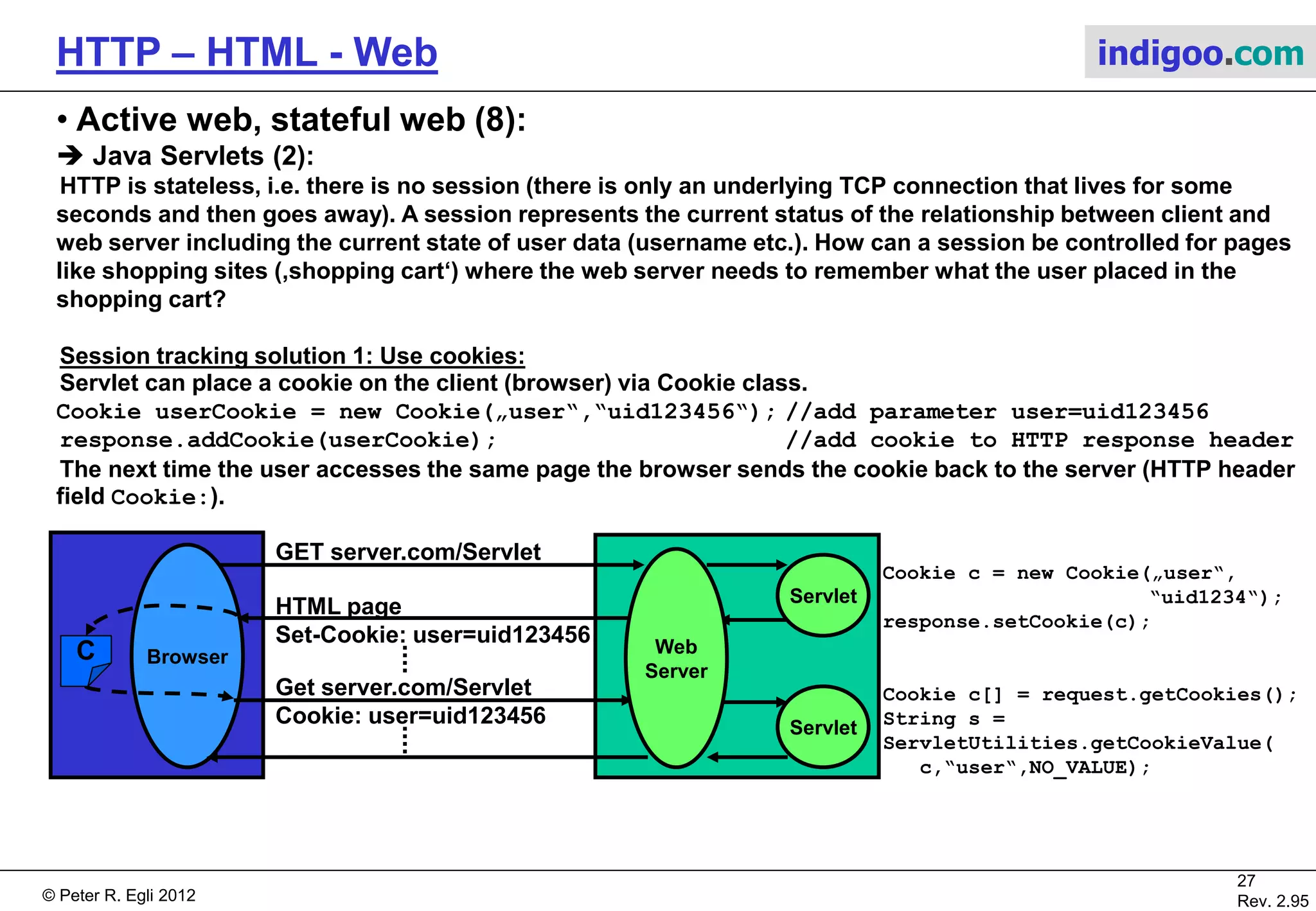 © Peter R. Egli 2015
27/53
Rev. 4.10
HTTP – HTML - Web indigoo.com
9. Active web, stateful web (3/20)
 CGI Common Gateway Interface (server side scripting) (1):
CGI is an early and still widely used technology for dynamic web pages.
The Server communicates with Perl or C scripts via environment variables and stdin/stdout.
Web
Server
Browser
Submit button POST script.pl
Display
HTML page
1 2 3 Perl / C
interpreter
in own
process
(perl.exe)
‚stdin‘ and
env-vars
‚stdout‘
6
4
78
App.DB
1. User presses submit button in HTML form page.
2. Browser packs form data into POST (or GET) request and sends it to server.
3. Server sets environment variables, writes form data to server‘s stdout and starts script.
4. Script reads request by reading environment variable $ENV{'QUERY_STRING'} (GET request) or by reading
from stdin via read(STDIN,$in,$ENV{'CONTENT_LENGTH'}) (POST/PUT request). The script does what it is
supposed to do (database access etc.).
5. Script receives data from database etc.
6. The script writes the result (full HTML page) to stdout.
7. Web server reads from stdin (coupled to stdout of script process) and sends HTML page to the browser.
8. Browser displays newly created HTML page.
Remark: stdin/stdout are standard file handles (always present) for applications to read from keyboard and write
to display (JavaSystem.out.println(„hello“)). stdin and stdout are often used to connect processes.
5
 