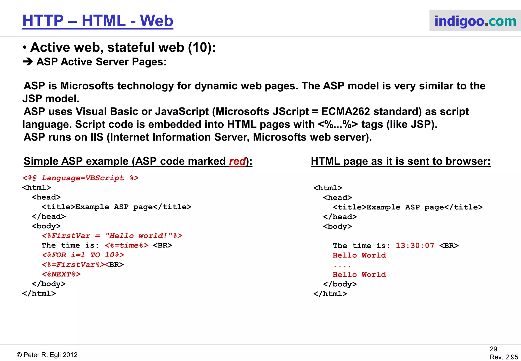 © Peter R. Egli 2015
29/53
Rev. 4.10
HTTP – HTML - Web indigoo.com
9. Active web, stateful web (5/20)
 JSP Java Server Pages (1):
The JSP page functions as servlet ‚front-end‘ (static HTML code with ‚entry points‘ into Java servlet code).
In principle all HTML formating can be packed into Java code (pure servlet). It is at the discretion of the
designer to split the functionality into static HTML pages (JSP) and dynamic servlet code. Naturally the static
part will be implemented as HTML pages (done by web designer) and the dynamic part implemented as
servlets (done by a Java programmer).
JSPs are an alternative to CGI. JSP is similar to CGI (see above) but the capabilities of JSP are much more
powerful (basically all funtionality that Java offers). Akin to CGI JSP allows to mix static HTML code with
dynamically generated HTML code (generated by Java code). But JSP allows to separate the HTML code
(format) from the content (data) in a cleaner way than CGI does.
JSP is also more efficient than CGI since the code is executed in a thread instead of a separate process (less
overhead).
Web
ServerBrowser
getDate()
Servlet
Engine
(Tomcat)
http://host/page.jsp GET /page.jsp
Display
HTML page
Servlet
+getDate()
...
<h2>JSP</h2>
<%Servlet.getDate();%>
<p>blabla</p>
...
Store with HTML
pages
 