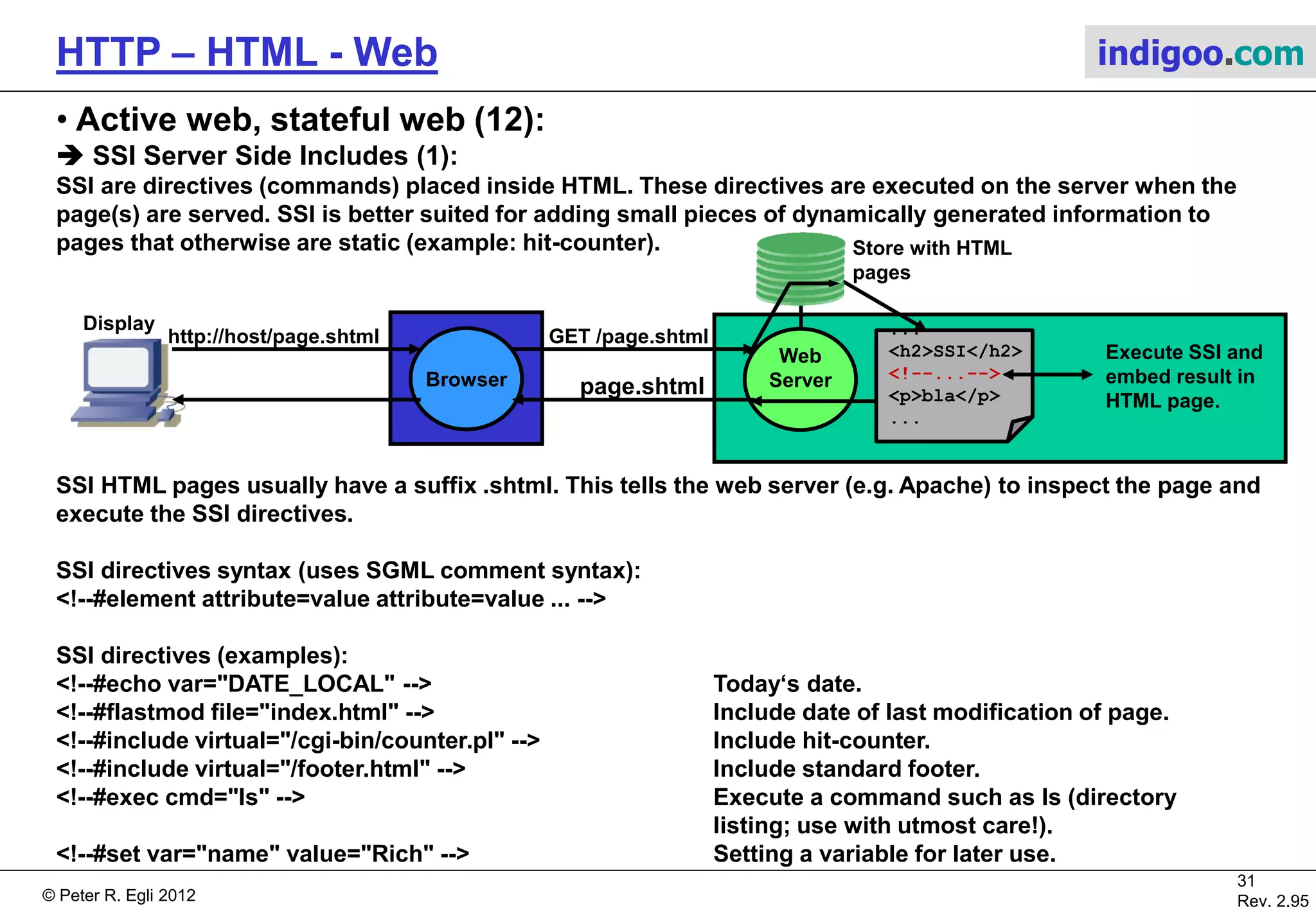 © Peter R. Egli 2015
31/53
Rev. 4.10
HTTP – HTML - Web indigoo.com
9. Active web, stateful web (7/20)
 Java Servlets (1):
The Java servlet engine (servlet runtime environment) provides the following facilities:
1. Parse and decode HTML form data.
2. Reading and setting HTML headers.
3. Handling cookies.
4. Tracking sessions.
N.B.: Java Servlets are not server side scripts but must be compiled (javac) before they can be called.
The servlet engine (e.g. Tomcat) instantiates each servlet class once but creates a new temporary thread for
each new HTTP GET request; the thread executes the doGet() method that each servlet class must
implement (the servlet extends HttpServlet class and has to implement the doGet() method). Once the GET
request has been serviced the doGet() method completes and the thread is terminated (‚run to completion‘).
The HTTP request (input argument) and HTTP response (output argument) are passed to the servlet as
objects: doGet(HttpServletRequest request, HttpServletResponse response).
Web
Server
Browser
OtherServlet
+doGet()
doGet() doGet() doGet()
Servlet
Engine
(Tomcat)
MyServlet
+doGet()
http://host/MyServlet GET MyServlet
Display
HTML page
 