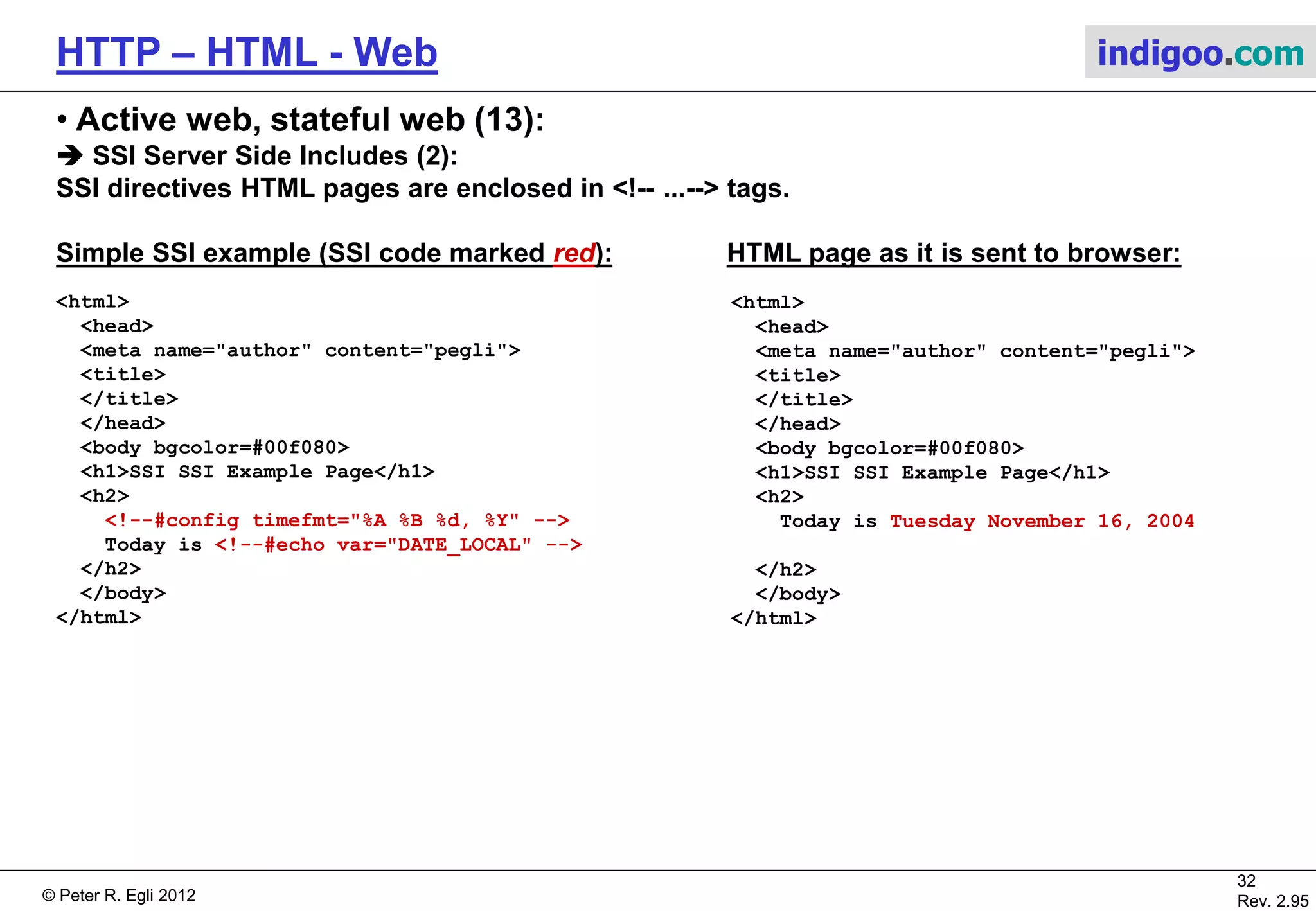 © Peter R. Egli 2015
32/53
Rev. 4.10
HTTP – HTML - Web indigoo.com
9. Active web, stateful web (8/20)
 Java Servlets (2):
HTTP is stateless, i.e. there is no session (there is only an underlying TCP connection that lives for some
seconds and then goes away). A session represents the current status of the relationship between client and
web server including the current state of user data (username etc.). How can a session be controlled for pages
like shopping sites (‚shopping cart‘) where the web server needs to remember what the user placed in the
shopping cart?
Session tracking solution 1: Use cookies:
Servlet can place a cookie on the client (browser) via Cookie class.
Cookie userCookie = new Cookie(„user“,“uid123456“); //add parameter user=uid123456
response.addCookie(userCookie); //add cookie to HTTP response header
The next time the user accesses the same page the browser sends the cookie back to the server (HTTP header
field Cookie:).
Browser
Servlet
GET server.com/Servlet
HTML page
Set-Cookie: user=uid123456
Get server.com/Servlet
Cookie: user=uid123456 Servlet
C
Cookie c = new Cookie(„user“,
“uid1234“);
response.setCookie(c);
Cookie c[] = request.getCookies();
String s =
ServletUtilities.getCookieValue(
c,“user“,NO_VALUE);
Web
Server
 