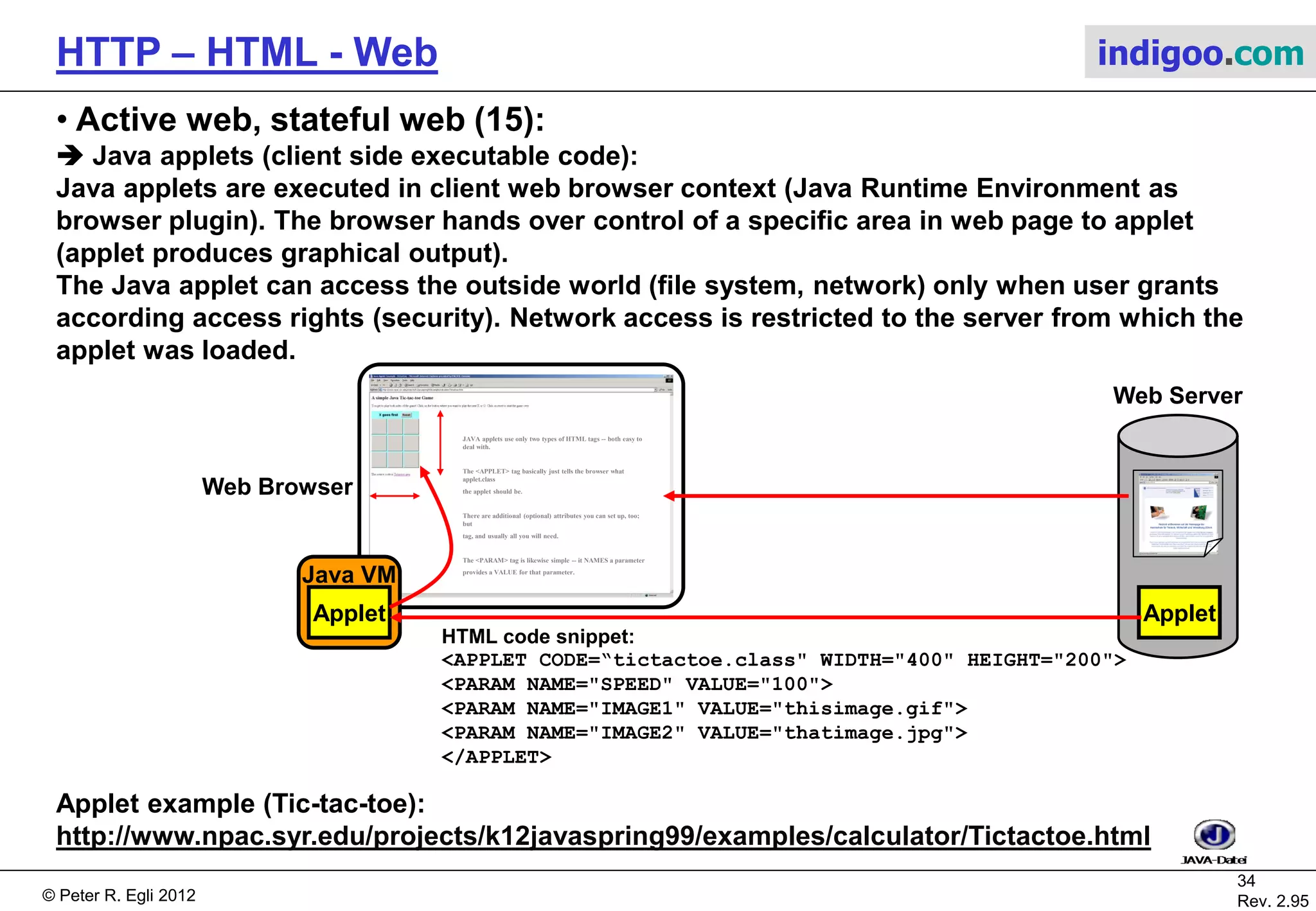 © Peter R. Egli 2015
34/53
Rev. 4.10
HTTP – HTML - Web indigoo.com
9. Active web, stateful web (10/20)
 ASP Active Server Pages:
ASP is Microsofts technology for dynamic web pages. The ASP model is very similar to the
JSP model.
ASP uses Visual Basic or JavaScript (Microsofts JScript = ECMA262 standard) as script
language. Script code is embedded into HTML pages with <%...%> tags (like JSP).
ASP runs on IIS (Internet Information Server, Microsofts web server).
Simple ASP example (ASP code marked red): HTML page as it is sent to browser:
<%@ Language=VBScript %>
<html>
<head>
<title>Example ASP page</title>
</head>
<body>
<%FirstVar = "Hello world!"%>
The time is: <%=time%> <BR>
<%FOR i=1 TO 10%>
<%=FirstVar%><BR>
<%NEXT%>
</body>
</html>
<html>
<head>
<title>Example ASP page</title>
</head>
<body>
The time is: 13:30:07 <BR>
Hello World
....
Hello World
</body>
</html>
 