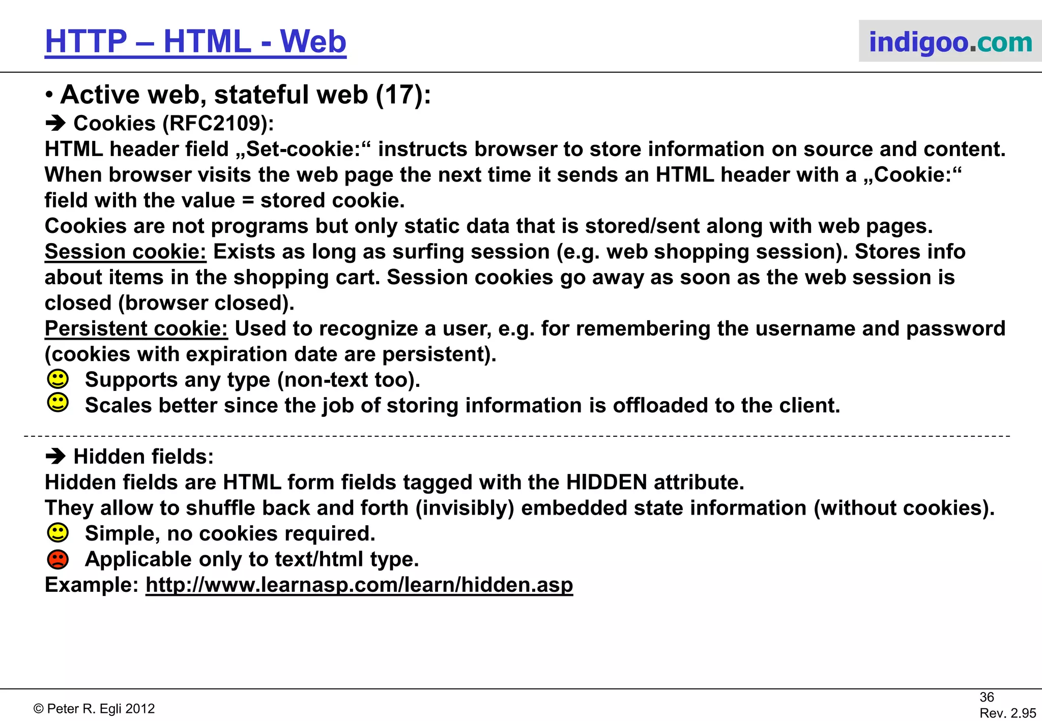© Peter R. Egli 2015
36/53
Rev. 4.10
HTTP – HTML - Web indigoo.com
9. Active web, stateful web (12/20)
 SSI Server Side Includes (1):
SSI are directives (commands) placed inside HTML. These directives are executed on the server when the
page(s) are served. SSI is better suited for adding small pieces of dynamically generated information to
pages that otherwise are static (example: hit-counter).
SSI HTML pages usually have a suffix .shtml. This tells the web server (e.g. Apache) to inspect the page and
execute the SSI directives.
SSI directives syntax (uses SGML comment syntax):
<!--#element attribute=value attribute=value ... -->
SSI directives (examples):
<!--#echo var="DATE_LOCAL" --> Today‘s date.
<!--#flastmod file="index.html" --> Include date of last modification of page.
<!--#include virtual="/cgi-bin/counter.pl" --> Include hit-counter.
<!--#include virtual="/footer.html" --> Include standard footer.
<!--#exec cmd="ls" --> Execute a command such as ls (directory
listing; use with utmost care!).
<!--#set var="name" value="Rich" --> Setting a variable for later use.
Web
ServerBrowser
http://host/page.shtml GET /page.shtml
Display
page.shtml
...
<h2>SSI</h2>
<!--...-->
<p>bla</p>
...
Store with HTML
pages
Execute SSI and
embed result in
HTML page.
 